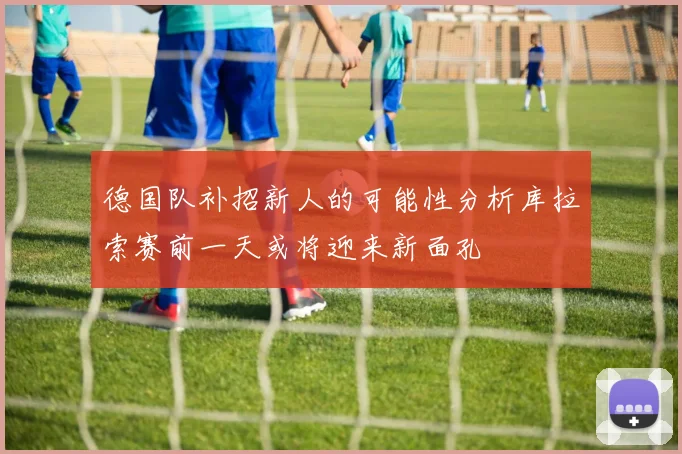 德国队补招新人的可能性分析库拉索赛前一天或将迎来新面孔