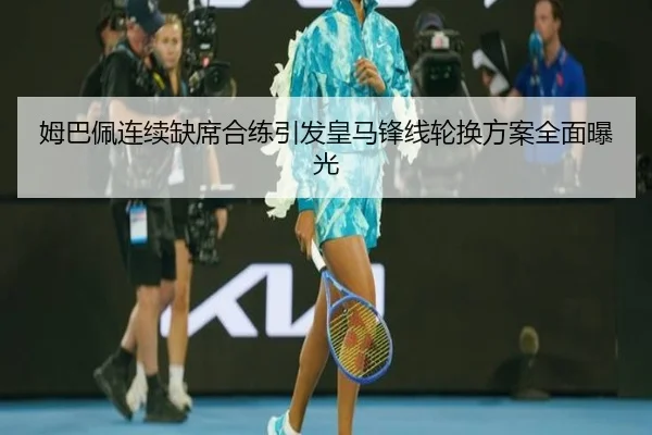 姆巴佩连续缺席合练引发皇马锋线轮换方案全面曝光
