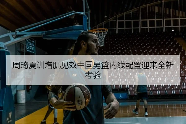 周琦夏训增肌见效中国男篮内线配置迎来全新考验